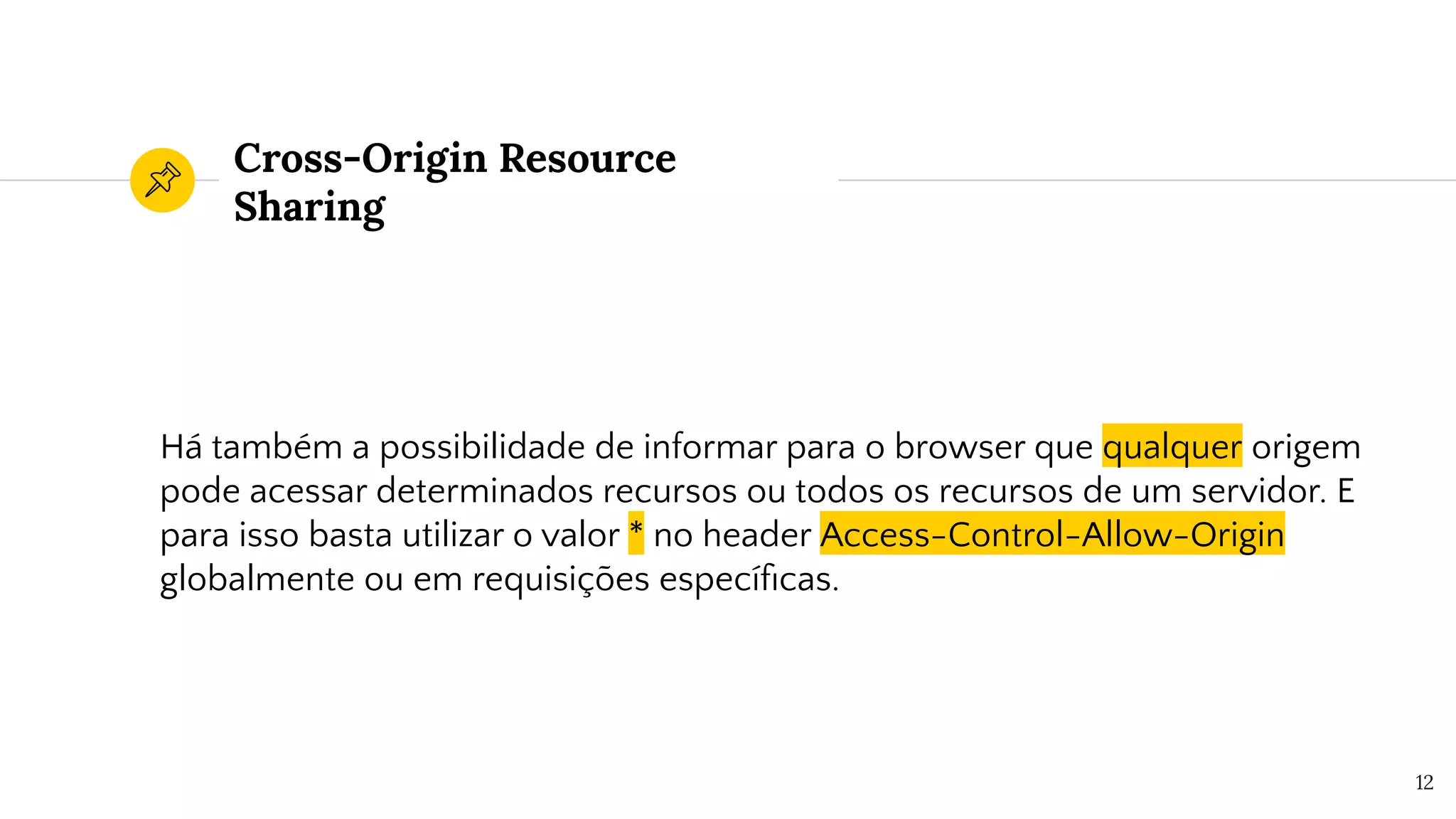 Cross-Origin Resource
Sharing
Há também a possibilidade de informar para o browser que qualquer origem
pode acessar determinados recursos ou todos os recursos de um servidor. E
para isso basta utilizar o valor * no header Access-Control-Allow-Origin
globalmente ou em requisições especíﬁcas.
12
 