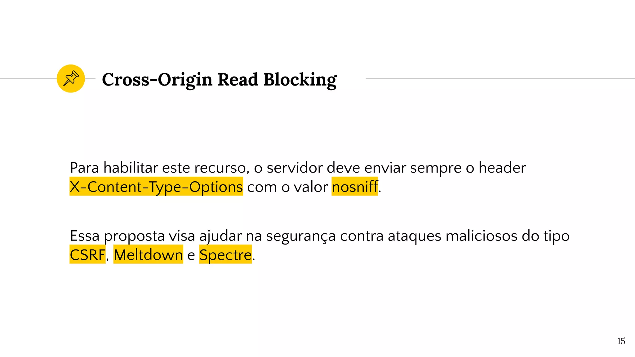 Cross-Origin Read Blocking
Para habilitar este recurso, o servidor deve enviar sempre o header
X-Content-Type-Options com o valor nosniff.
Essa proposta visa ajudar na segurança contra ataques maliciosos do tipo
CSRF, Meltdown e Spectre.
15
 