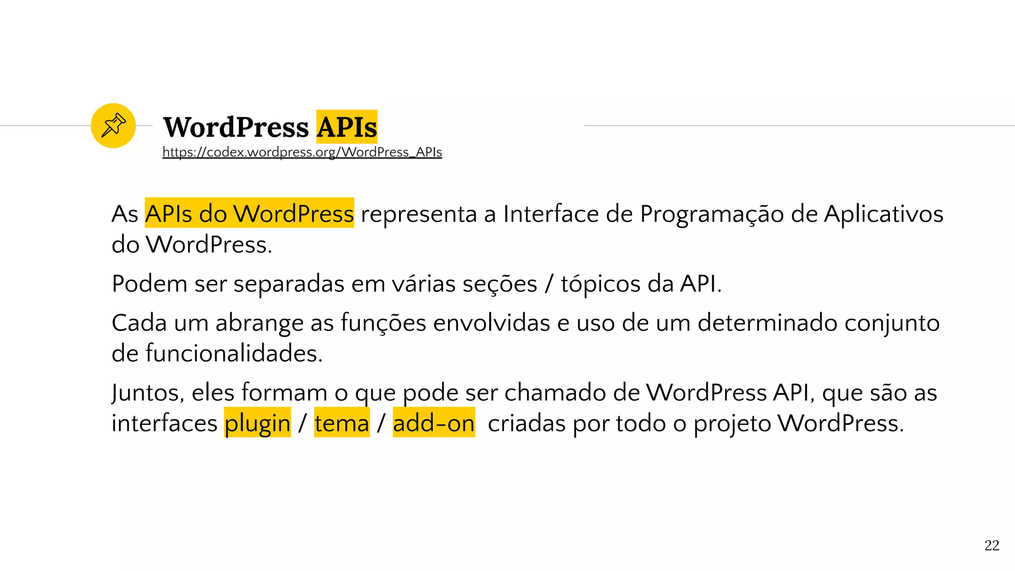 WordPress APIs
As APIs do WordPress representa a Interface de Programação de Aplicativos
do WordPress.
Podem ser separadas em várias seções / tópicos da API.
Cada um abrange as funções envolvidas e uso de um determinado conjunto
de funcionalidades.
Juntos, eles formam o que pode ser chamado de WordPress API, que são as
interfaces plugin / tema / add-on criadas por todo o projeto WordPress.
22
https://codex.wordpress.org/WordPress_APIs
 