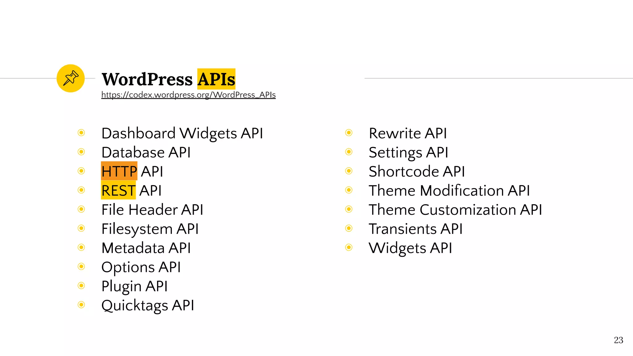 WordPress APIs
◉ Dashboard Widgets API
◉ Database API
◉ HTTP API
◉ REST API
◉ File Header API
◉ Filesystem API
◉ Metadata API
◉ Options API
◉ Plugin API
◉ Quicktags API
23
◉ Rewrite API
◉ Settings API
◉ Shortcode API
◉ Theme Modiﬁcation API
◉ Theme Customization API
◉ Transients API
◉ Widgets API
https://codex.wordpress.org/WordPress_APIs
 