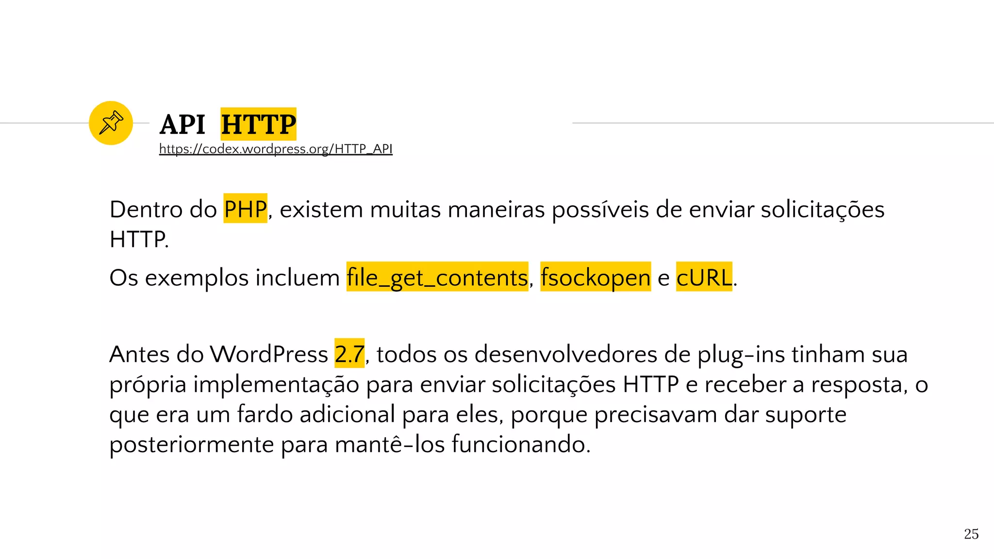 API HTTP
Dentro do PHP, existem muitas maneiras possíveis de enviar solicitações
HTTP.
Os exemplos incluem ﬁle_get_contents, fsockopen e cURL.
Antes do WordPress 2.7, todos os desenvolvedores de plug-ins tinham sua
própria implementação para enviar solicitações HTTP e receber a resposta, o
que era um fardo adicional para eles, porque precisavam dar suporte
posteriormente para mantê-los funcionando.
25
https://codex.wordpress.org/HTTP_API
 