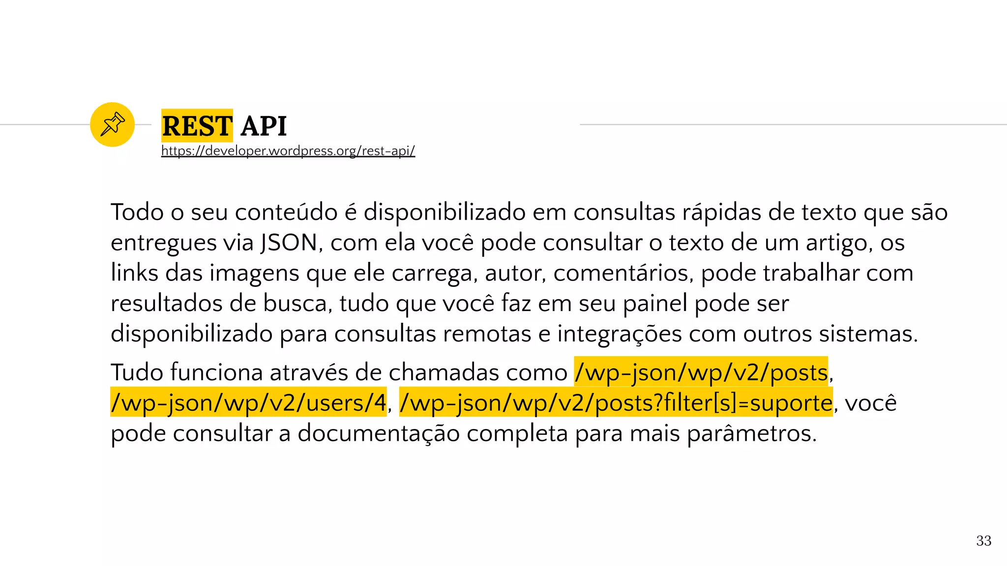 REST API
Todo o seu conteúdo é disponibilizado em consultas rápidas de texto que são
entregues via JSON, com ela você pode consultar o texto de um artigo, os
links das imagens que ele carrega, autor, comentários, pode trabalhar com
resultados de busca, tudo que você faz em seu painel pode ser
disponibilizado para consultas remotas e integrações com outros sistemas.
Tudo funciona através de chamadas como /wp-json/wp/v2/posts,
/wp-json/wp/v2/users/4, /wp-json/wp/v2/posts?ﬁlter[s]=suporte, você
pode consultar a documentação completa para mais parâmetros.
33
https://developer.wordpress.org/rest-api/
 