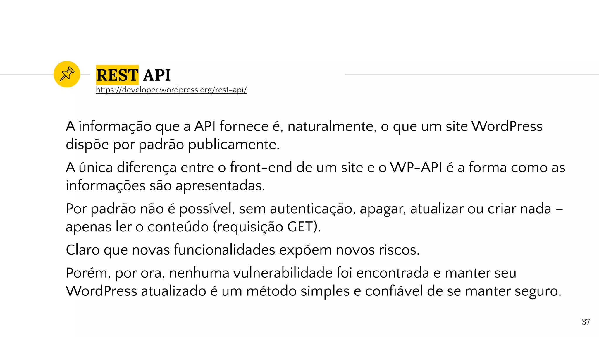 REST API
A informação que a API fornece é, naturalmente, o que um site WordPress
dispõe por padrão publicamente.
A única diferença entre o front-end de um site e o WP-API é a forma como as
informações são apresentadas.
Por padrão não é possível, sem autenticação, apagar, atualizar ou criar nada –
apenas ler o conteúdo (requisição GET).
Claro que novas funcionalidades expõem novos riscos.
Porém, por ora, nenhuma vulnerabilidade foi encontrada e manter seu
WordPress atualizado é um método simples e conﬁável de se manter seguro.
37
https://developer.wordpress.org/rest-api/
 