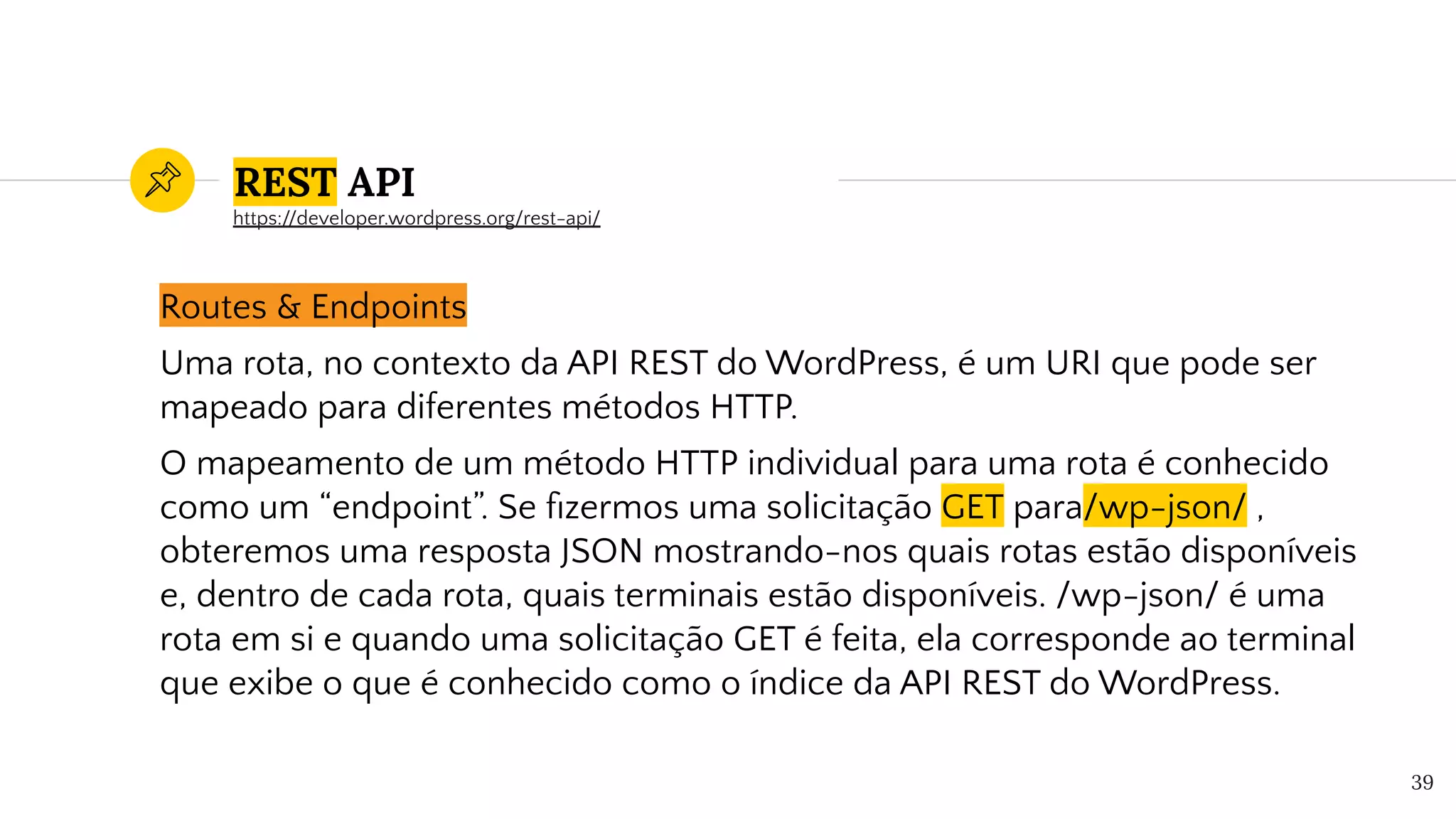REST API
Routes & Endpoints
Uma rota, no contexto da API REST do WordPress, é um URI que pode ser
mapeado para diferentes métodos HTTP.
O mapeamento de um método HTTP individual para uma rota é conhecido
como um “endpoint”. Se ﬁzermos uma solicitação GET para/wp-json/ ,
obteremos uma resposta JSON mostrando-nos quais rotas estão disponíveis
e, dentro de cada rota, quais terminais estão disponíveis. /wp-json/ é uma
rota em si e quando uma solicitação GET é feita, ela corresponde ao terminal
que exibe o que é conhecido como o índice da API REST do WordPress.
39
https://developer.wordpress.org/rest-api/
 