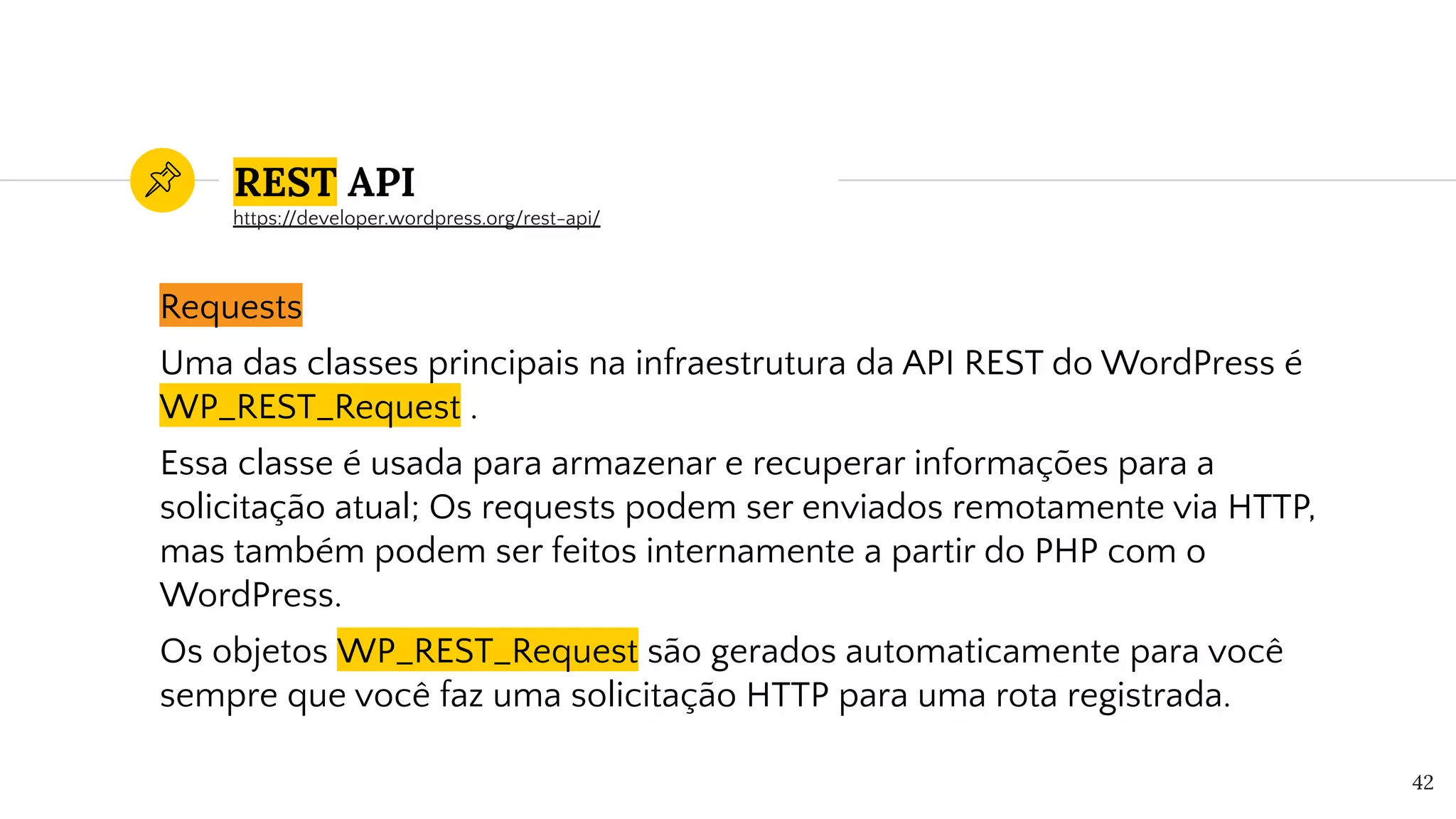 REST API
Requests
Uma das classes principais na infraestrutura da API REST do WordPress é
WP_REST_Request .
Essa classe é usada para armazenar e recuperar informações para a
solicitação atual; Os requests podem ser enviados remotamente via HTTP,
mas também podem ser feitos internamente a partir do PHP com o
WordPress.
Os objetos WP_REST_Request são gerados automaticamente para você
sempre que você faz uma solicitação HTTP para uma rota registrada.
42
https://developer.wordpress.org/rest-api/
 