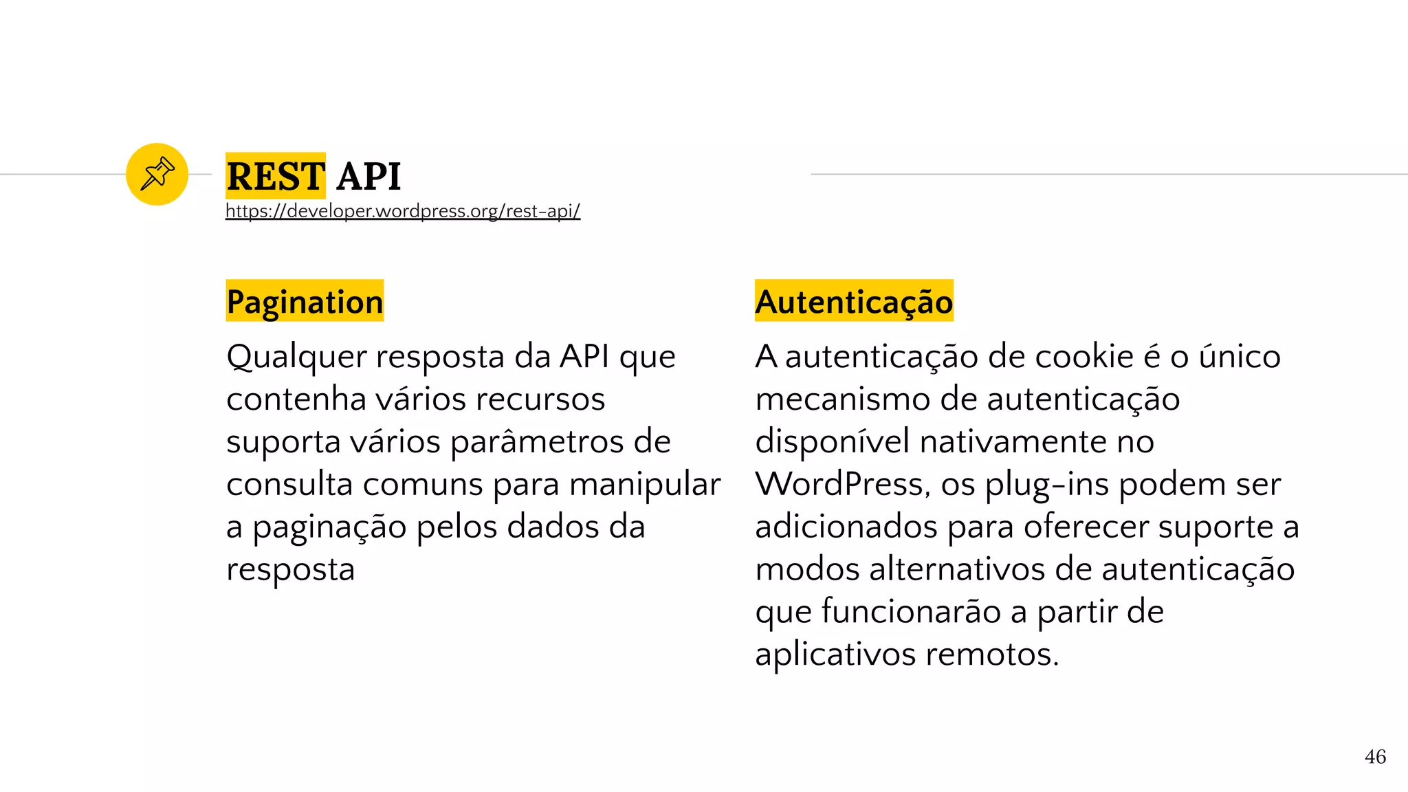 Pagination
Qualquer resposta da API que
contenha vários recursos
suporta vários parâmetros de
consulta comuns para manipular
a paginação pelos dados da
resposta
Autenticação
A autenticação de cookie é o único
mecanismo de autenticação
disponível nativamente no
WordPress, os plug-ins podem ser
adicionados para oferecer suporte a
modos alternativos de autenticação
que funcionarão a partir de
aplicativos remotos.
46
REST API
https://developer.wordpress.org/rest-api/
 