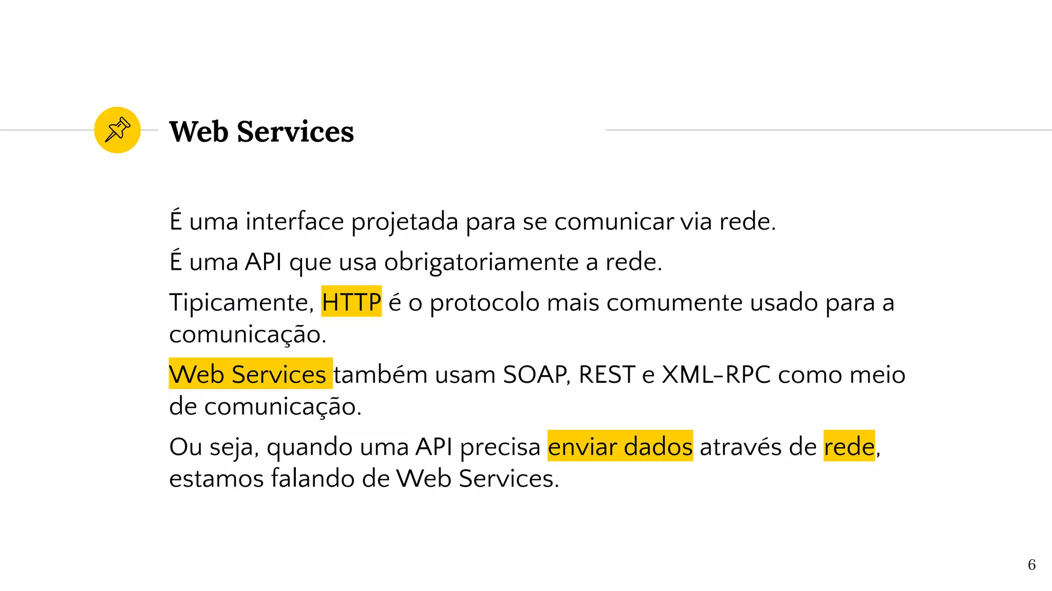 Web Services
É uma interface projetada para se comunicar via rede.
É uma API que usa obrigatoriamente a rede.
Tipicamente, HTTP é o protocolo mais comumente usado para a
comunicação.
Web Services também usam SOAP, REST e XML-RPC como meio
de comunicação.
Ou seja, quando uma API precisa enviar dados através de rede,
estamos falando de Web Services.
6
 