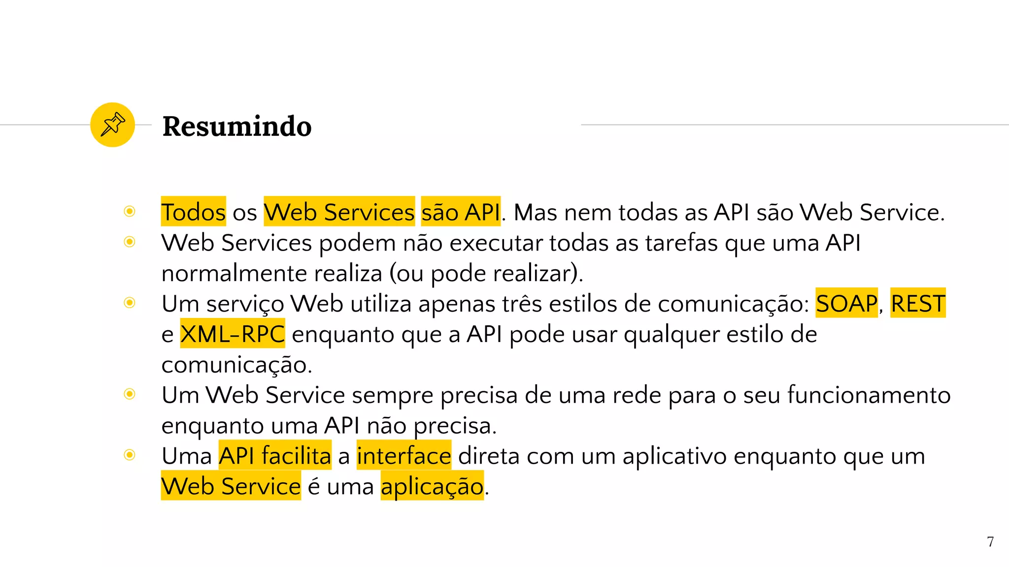 Resumindo
◉ Todos os Web Services são API. Mas nem todas as API são Web Service.
◉ Web Services podem não executar todas as tarefas que uma API
normalmente realiza (ou pode realizar).
◉ Um serviço Web utiliza apenas três estilos de comunicação: SOAP, REST
e XML-RPC enquanto que a API pode usar qualquer estilo de
comunicação.
◉ Um Web Service sempre precisa de uma rede para o seu funcionamento
enquanto uma API não precisa.
◉ Uma API facilita a interface direta com um aplicativo enquanto que um
Web Service é uma aplicação.
7
 