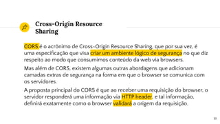 Cross-Origin Resource
Sharing
CORS é o acrônimo de Cross-Origin Resource Sharing, que por sua vez, é
uma especiﬁcação que visa criar um ambiente lógico de segurança no que diz
respeito ao modo que consumimos conteúdo da web via browsers.
Mas além de CORS, existem algumas outras abordagens que adicionam
camadas extras de segurança na forma em que o browser se comunica com
os servidores.
A proposta principal do CORS é que ao receber uma requisição do browser, o
servidor responderá uma informação via HTTP header, e tal informação,
deﬁnirá exatamente como o browser validará a origem da requisição.
10
 