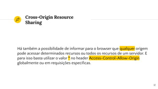 Cross-Origin Resource
Sharing
Há também a possibilidade de informar para o browser que qualquer origem
pode acessar determinados recursos ou todos os recursos de um servidor. E
para isso basta utilizar o valor * no header Access-Control-Allow-Origin
globalmente ou em requisições especíﬁcas.
12
 
