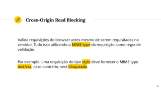 Cross-Origin Read Blocking
Valida requisições do browser antes mesmo de serem requisitadas no
servidor. Tudo isso utilizando o MIME type da requisição como regra de
validação.
Por exemplo, uma requisição do tipo style deve fornecer o MIME type
text/css, caso contrário, será bloqueada.
14
 