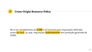 Cross-Origin Resource Policy
Ele é um complemento ao CORB e só funciona para requisições deﬁnidas
como no-cors, ou seja, requisições explicitamente sem proteção garantida de
CORS.
16
 