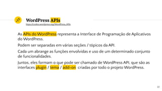 WordPress APIs
As APIs do WordPress representa a Interface de Programação de Aplicativos
do WordPress.
Podem ser separadas em várias seções / tópicos da API.
Cada um abrange as funções envolvidas e uso de um determinado conjunto
de funcionalidades.
Juntos, eles formam o que pode ser chamado de WordPress API, que são as
interfaces plugin / tema / add-on criadas por todo o projeto WordPress.
22
https://codex.wordpress.org/WordPress_APIs
 