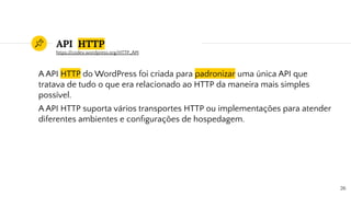 API HTTP
A API HTTP do WordPress foi criada para padronizar uma única API que
tratava de tudo o que era relacionado ao HTTP da maneira mais simples
possível.
A API HTTP suporta vários transportes HTTP ou implementações para atender
diferentes ambientes e conﬁgurações de hospedagem.
26
https://codex.wordpress.org/HTTP_API
 