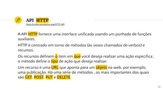 API HTTP
A API HTTP fornece uma interface uniﬁcada usando um punhado de funções
auxiliares.
HTTP é centrado em torno de métodos (às vezes chamados de verbos) e
recursos.
Os recursos deﬁnem o item em que você deseja realizar uma ação especíﬁca ,
o método deﬁne o tipo de ação que deseja realizar.
Um recurso é uma URL que aponta para um objeto na web, por exemplo,
uma publicação. Há uma série de métodos , os mais importantes dos quais
são GET, POST, PUT e DELETE.
27
https://codex.wordpress.org/HTTP_API
 