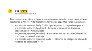API HTTP
Para recuperar as diferentes partes da resposta e também testar qualquer erro
resultante, a API HTTP do WordPress fornece as seguintes funções auxiliares:
◉ wp_remote_retrieve_body () - Recupera apenas o corpo da resposta.
◉ wp_remote_retrieve_headers () - Retorna uma matriz de todos os
cabeçalhos HTTP de resposta.
◉ wp_remote_retrieve_header () - Retorna o valor de um cabeçalho HTTP
com base no nome fornecido.
◉ wp_remote_retrieve_response_code () - Retorna os códigos de status de
resposta da solicitação HTTP.
29
https://codex.wordpress.org/HTTP_API
 
