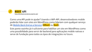 REST API
Como uma API pode te ajudar? Usando o WP-API, desenvolvedores mobile
poderão lidar com sites em WordPress como lidariam com qualquer serviço
de Mobile Back End as a Service (MBaaS ou BaaS).
Este ponto sozinho já é suﬁciente para habilitar um site em WordPress como
uma possibilidade para servir de backend para aplicações mobile nativas e
serve de fundação para todos os tipos de integrações no futuro.
35
https://developer.wordpress.org/rest-api/
 