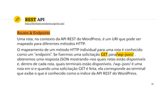 REST API
Routes & Endpoints
Uma rota, no contexto da API REST do WordPress, é um URI que pode ser
mapeado para diferentes métodos HTTP.
O mapeamento de um método HTTP individual para uma rota é conhecido
como um “endpoint”. Se ﬁzermos uma solicitação GET para/wp-json/ ,
obteremos uma resposta JSON mostrando-nos quais rotas estão disponíveis
e, dentro de cada rota, quais terminais estão disponíveis. /wp-json/ é uma
rota em si e quando uma solicitação GET é feita, ela corresponde ao terminal
que exibe o que é conhecido como o índice da API REST do WordPress.
39
https://developer.wordpress.org/rest-api/
 