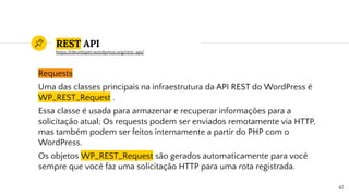 REST API
Requests
Uma das classes principais na infraestrutura da API REST do WordPress é
WP_REST_Request .
Essa classe é usada para armazenar e recuperar informações para a
solicitação atual; Os requests podem ser enviados remotamente via HTTP,
mas também podem ser feitos internamente a partir do PHP com o
WordPress.
Os objetos WP_REST_Request são gerados automaticamente para você
sempre que você faz uma solicitação HTTP para uma rota registrada.
42
https://developer.wordpress.org/rest-api/
 