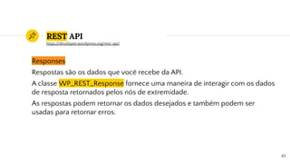 REST API
Responses
Respostas são os dados que você recebe da API.
A classe WP_REST_Response fornece uma maneira de interagir com os dados
de resposta retornados pelos nós de extremidade.
As respostas podem retornar os dados desejados e também podem ser
usadas para retornar erros.
43
https://developer.wordpress.org/rest-api/
 