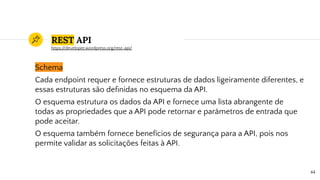 REST API
Schema
Cada endpoint requer e fornece estruturas de dados ligeiramente diferentes, e
essas estruturas são deﬁnidas no esquema da API.
O esquema estrutura os dados da API e fornece uma lista abrangente de
todas as propriedades que a API pode retornar e parâmetros de entrada que
pode aceitar.
O esquema também fornece benefícios de segurança para a API, pois nos
permite validar as solicitações feitas à API.
44
https://developer.wordpress.org/rest-api/
 