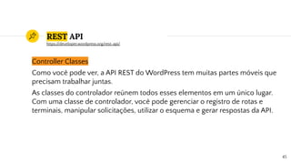 REST API
Controller Classes
Como você pode ver, a API REST do WordPress tem muitas partes móveis que
precisam trabalhar juntas.
As classes do controlador reúnem todos esses elementos em um único lugar.
Com uma classe de controlador, você pode gerenciar o registro de rotas e
terminais, manipular solicitações, utilizar o esquema e gerar respostas da API.
45
https://developer.wordpress.org/rest-api/
 