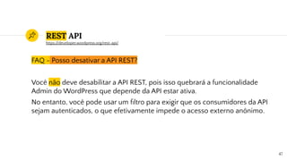 REST API
FAQ - Posso desativar a API REST?
Você não deve desabilitar a API REST, pois isso quebrará a funcionalidade
Admin do WordPress que depende da API estar ativa.
No entanto, você pode usar um ﬁltro para exigir que os consumidores da API
sejam autenticados, o que efetivamente impede o acesso externo anônimo.
47
https://developer.wordpress.org/rest-api/
 