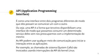 API (Application Programming
Interface)
É como uma interface entre dois programas diferentes de modo
que eles possam se comunicar um com o outro.
Ou seja, uma API é a forma que terceiros disponibilizam uma
interface de modo que possamos consumir um determinado
serviço deles sem nos preocuparmos com a implementação do
mesmo.
As API podem usar qualquer meio de comunicação para iniciar a
interação entre as aplicações.
Por exemplo, as chamadas de sistema (System Calls) são
invocados usando interrupções da API do kernel Linux.
5
 