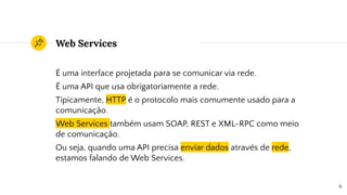 Web Services
É uma interface projetada para se comunicar via rede.
É uma API que usa obrigatoriamente a rede.
Tipicamente, HTTP é o protocolo mais comumente usado para a
comunicação.
Web Services também usam SOAP, REST e XML-RPC como meio
de comunicação.
Ou seja, quando uma API precisa enviar dados através de rede,
estamos falando de Web Services.
6
 