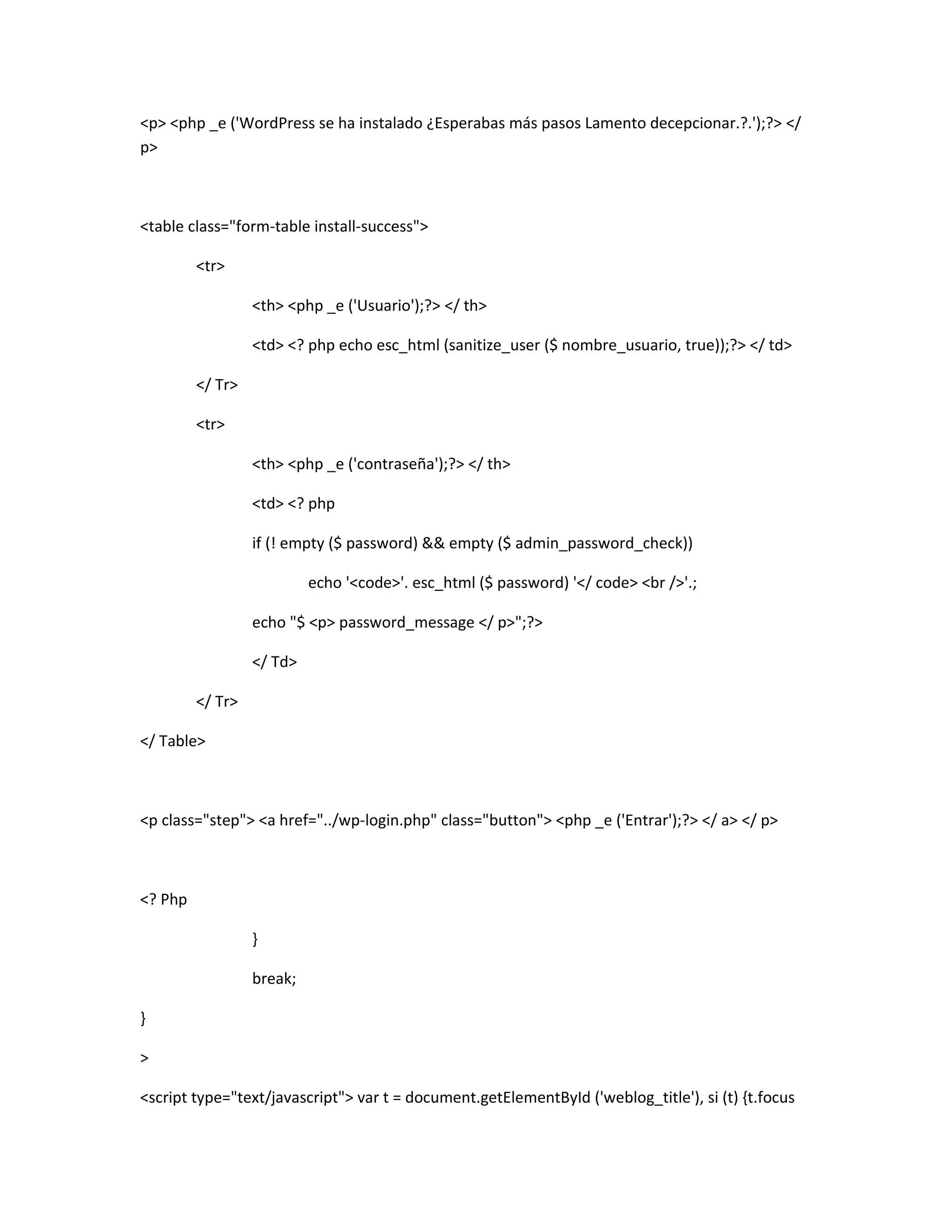<p> <php _e ('WordPress se ha instalado ¿Esperabas más pasos Lamento decepcionar.?.');?> </
p>



<table class="form-table install-success">

         <tr>

                  <th> <php _e ('Usuario');?> </ th>

                  <td> <? php echo esc_html (sanitize_user ($ nombre_usuario, true));?> </ td>

         </ Tr>

         <tr>

                  <th> <php _e ('contraseña');?> </ th>

                  <td> <? php

                  if (! empty ($ password) && empty ($ admin_password_check))

                           echo '<code>'. esc_html ($ password) '</ code> <br />'.;

                  echo "$ <p> password_message </ p>";?>

                  </ Td>

         </ Tr>

</ Table>



<p class="step"> <a href="../wp-login.php" class="button"> <php _e ('Entrar');?> </ a> </ p>



<? Php

                  }

                  break;

}

>

<script type="text/javascript"> var t = document.getElementById ('weblog_title'), si (t) {t.focus
 