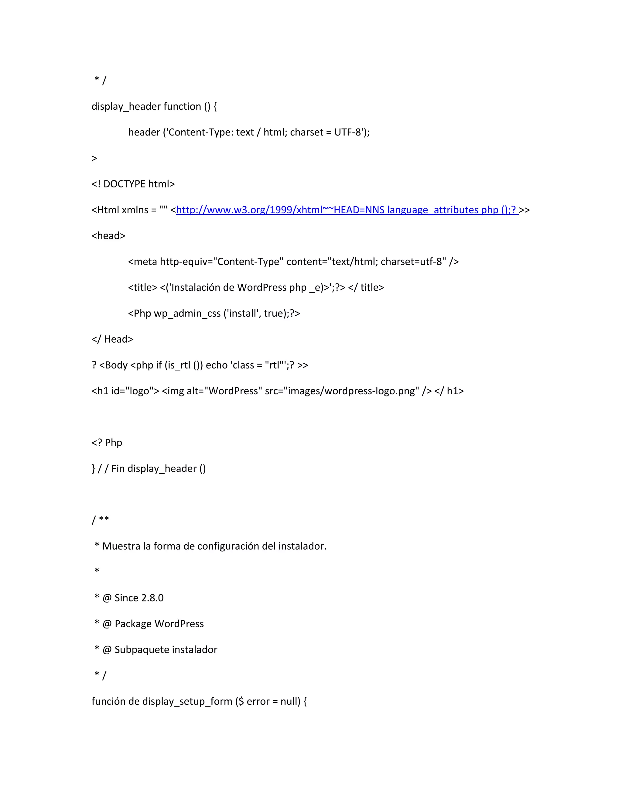 */

display_header function () {

         header ('Content-Type: text / html; charset = UTF-8');

>

<! DOCTYPE html>

<Html xmlns = "" <http://www.w3.org/1999/xhtml~~HEAD=NNS language_attributes php ();? >>

<head>

         <meta http-equiv="Content-Type" content="text/html; charset=utf-8" />

         <title> <('Instalación de WordPress php _e)>';?> </ title>

         <Php wp_admin_css ('install', true);?>

</ Head>

? <Body <php if (is_rtl ()) echo 'class = "rtl"';? >>

<h1 id="logo"> <img alt="WordPress" src="images/wordpress-logo.png" /> </ h1>



<? Php

} / / Fin display_header ()



/ **

* Muestra la forma de configuración del instalador.

*

* @ Since 2.8.0

* @ Package WordPress

* @ Subpaquete instalador

*/

función de display_setup_form ($ error = null) {
 