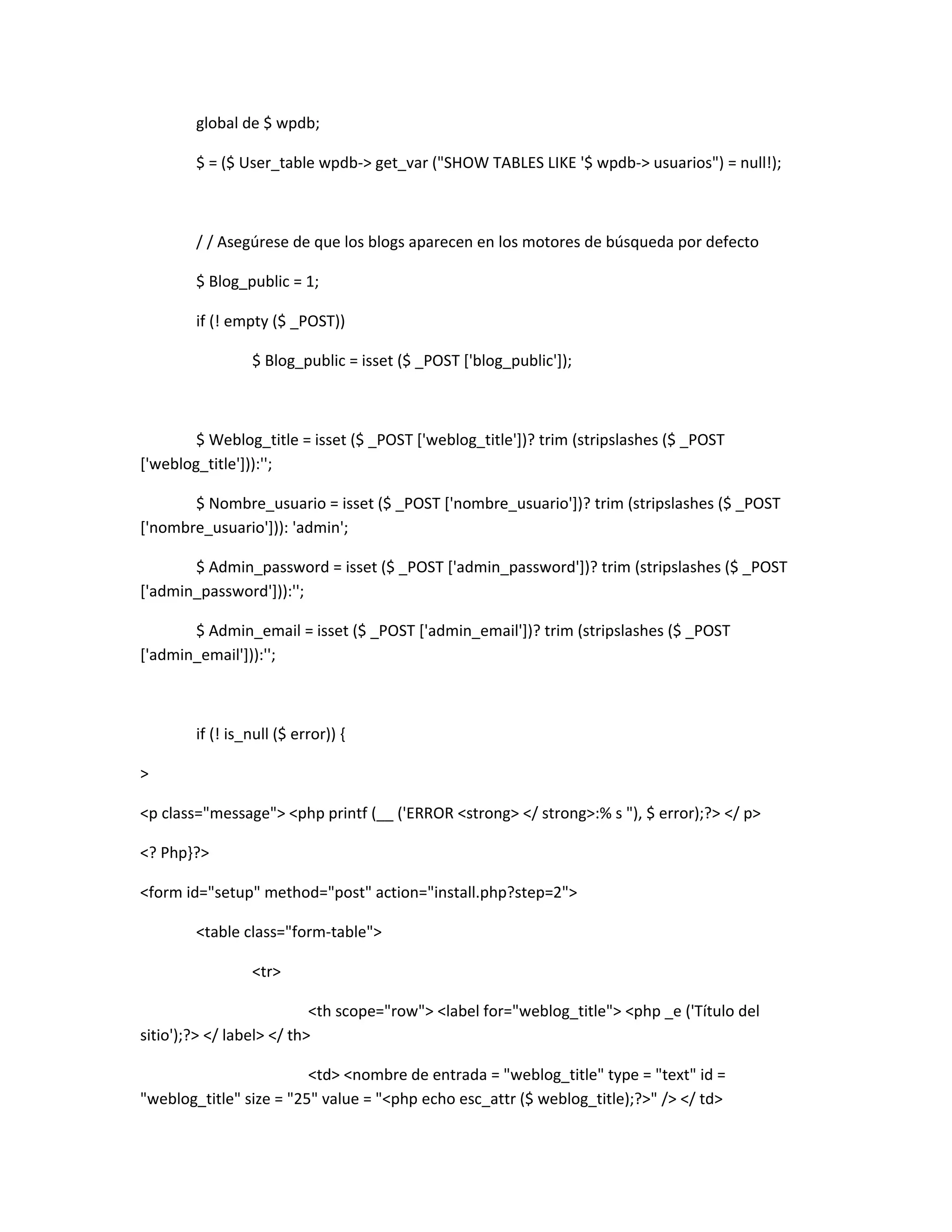 global de $ wpdb;

        $ = ($ User_table wpdb-> get_var ("SHOW TABLES LIKE '$ wpdb-> usuarios") = null!);



        / / Asegúrese de que los blogs aparecen en los motores de búsqueda por defecto

        $ Blog_public = 1;

        if (! empty ($ _POST))

                 $ Blog_public = isset ($ _POST ['blog_public']);



        $ Weblog_title = isset ($ _POST ['weblog_title'])? trim (stripslashes ($ _POST
['weblog_title'])):'';

       $ Nombre_usuario = isset ($ _POST ['nombre_usuario'])? trim (stripslashes ($ _POST
['nombre_usuario'])): 'admin';

       $ Admin_password = isset ($ _POST ['admin_password'])? trim (stripslashes ($ _POST
['admin_password'])):'';

       $ Admin_email = isset ($ _POST ['admin_email'])? trim (stripslashes ($ _POST
['admin_email'])):'';



        if (! is_null ($ error)) {

>

<p class="message"> <php printf (__ ('ERROR <strong> </ strong>:% s "), $ error);?> </ p>

<? Php}?>

<form id="setup" method="post" action="install.php?step=2">

        <table class="form-table">

                 <tr>

                           <th scope="row"> <label for="weblog_title"> <php _e ('Título del
sitio');?> </ label> </ th>

                         <td> <nombre de entrada = "weblog_title" type = "text" id =
"weblog_title" size = "25" value = "<php echo esc_attr ($ weblog_title);?>" /> </ td>
 