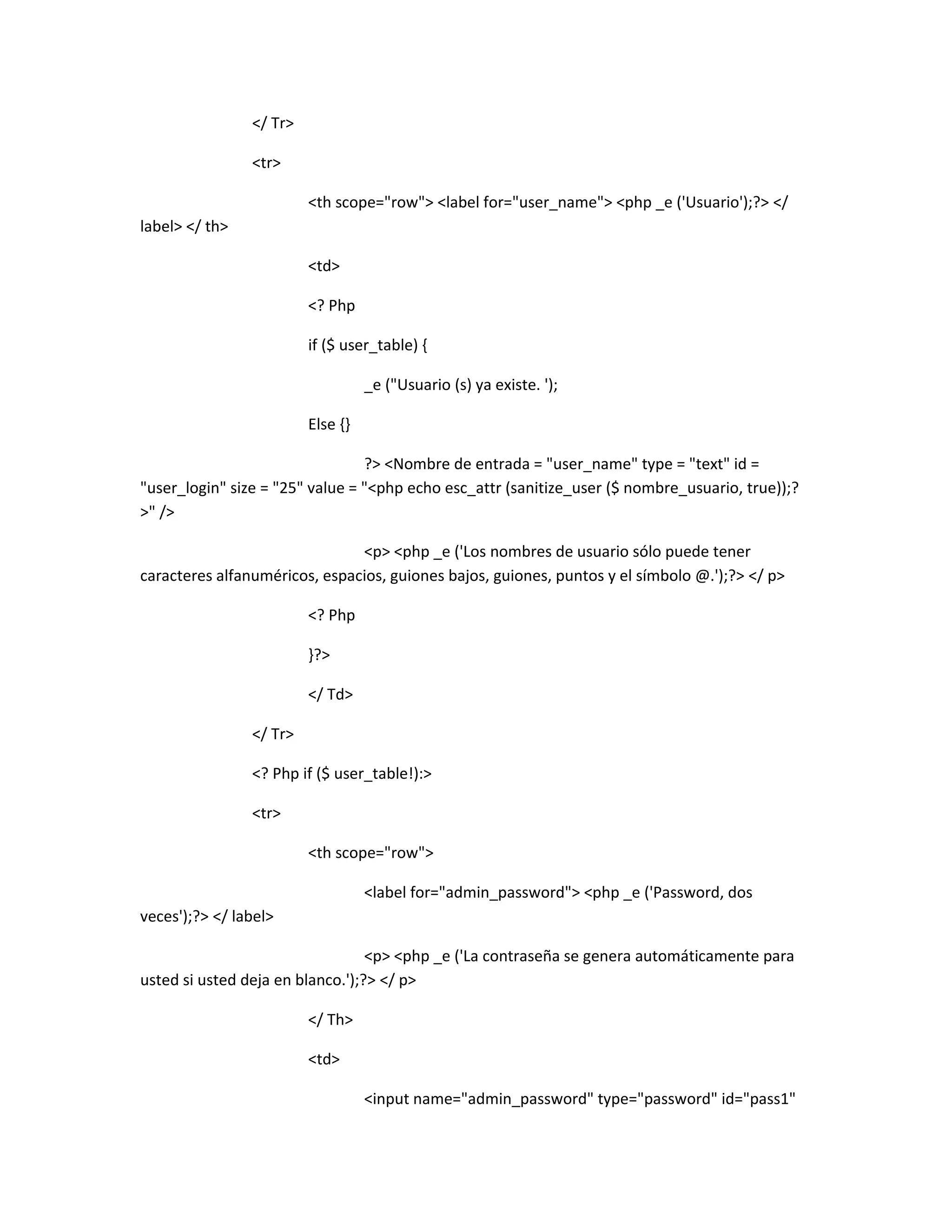 </ Tr>

                <tr>

                         <th scope="row"> <label for="user_name"> <php _e ('Usuario');?> </
label> </ th>

                         <td>

                         <? Php

                         if ($ user_table) {

                                   _e ("Usuario (s) ya existe. ');

                         Else {}

                                 ?> <Nombre de entrada = "user_name" type = "text" id =
"user_login" size = "25" value = "<php echo esc_attr (sanitize_user ($ nombre_usuario, true));?
>" />

                               <p> <php _e ('Los nombres de usuario sólo puede tener
caracteres alfanuméricos, espacios, guiones bajos, guiones, puntos y el símbolo @.');?> </ p>

                         <? Php

                         }?>

                         </ Td>

                </ Tr>

                <? Php if ($ user_table!):>

                <tr>

                         <th scope="row">

                                   <label for="admin_password"> <php _e ('Password, dos
veces');?> </ label>

                                  <p> <php _e ('La contraseña se genera automáticamente para
usted si usted deja en blanco.');?> </ p>

                         </ Th>

                         <td>

                                   <input name="admin_password" type="password" id="pass1"
 