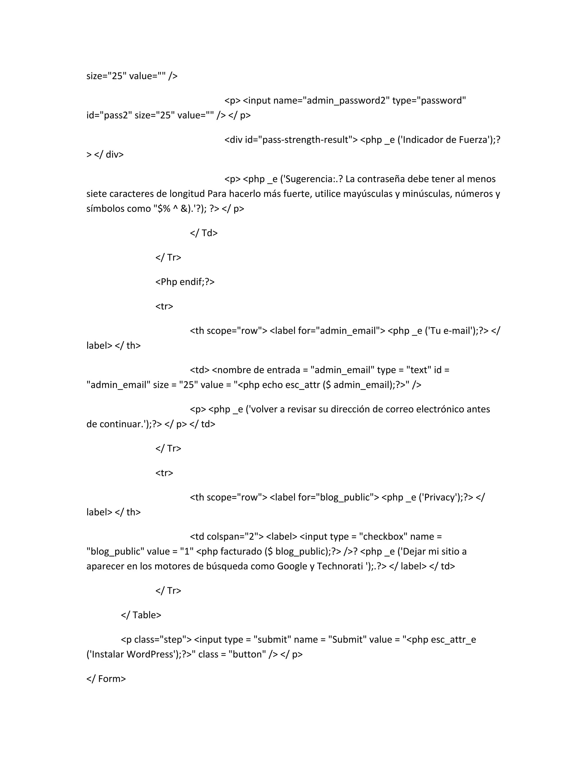 size="25" value="" />

                                <p> <input name="admin_password2" type="password"
id="pass2" size="25" value="" /> </ p>

                                  <div id="pass-strength-result"> <php _e ('Indicador de Fuerza');?
> </ div>

                                 <p> <php _e ('Sugerencia:.? La contraseña debe tener al menos
siete caracteres de longitud Para hacerlo más fuerte, utilice mayúsculas y minúsculas, números y
símbolos como "$% ^ &).'?); ?> </ p>

                         </ Td>

                </ Tr>

                <Php endif;?>

                <tr>

                         <th scope="row"> <label for="admin_email"> <php _e ('Tu e-mail');?> </
label> </ th>

                       <td> <nombre de entrada = "admin_email" type = "text" id =
"admin_email" size = "25" value = "<php echo esc_attr ($ admin_email);?>" />

                         <p> <php _e ('volver a revisar su dirección de correo electrónico antes
de continuar.');?> </ p> </ td>

                </ Tr>

                <tr>

                         <th scope="row"> <label for="blog_public"> <php _e ('Privacy');?> </
label> </ th>

                        <td colspan="2"> <label> <input type = "checkbox" name =
"blog_public" value = "1" <php facturado ($ blog_public);?> />? <php _e ('Dejar mi sitio a
aparecer en los motores de búsqueda como Google y Technorati ');.?> </ label> </ td>

                </ Tr>

        </ Table>

         <p class="step"> <input type = "submit" name = "Submit" value = "<php esc_attr_e
('Instalar WordPress');?>" class = "button" /> </ p>

</ Form>
 