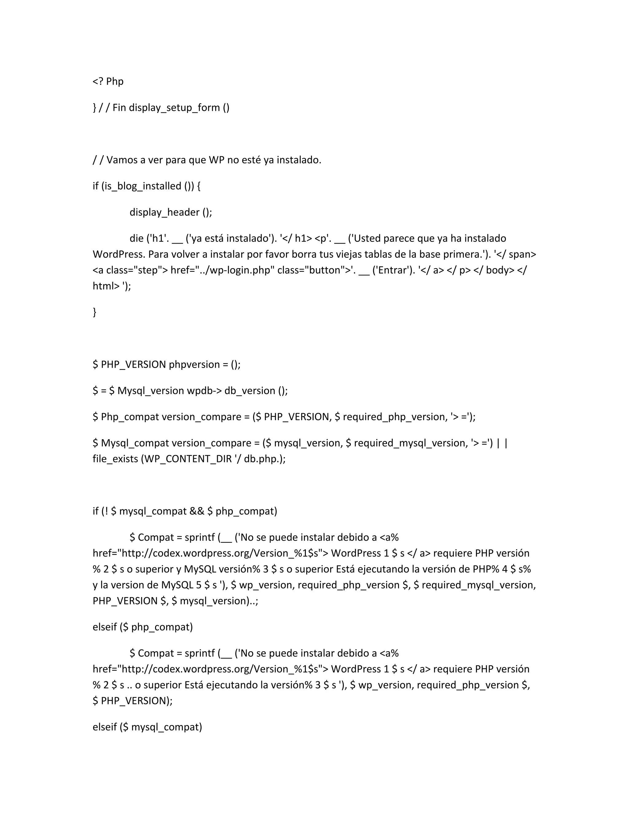 <? Php

} / / Fin display_setup_form ()



/ / Vamos a ver para que WP no esté ya instalado.

if (is_blog_installed ()) {

         display_header ();

         die ('h1'. __ ('ya está instalado'). '</ h1> <p'. __ ('Usted parece que ya ha instalado
WordPress. Para volver a instalar por favor borra tus viejas tablas de la base primera.'). '</ span>
<a class="step"> href="../wp-login.php" class="button">'. __ ('Entrar'). '</ a> </ p> </ body> </
html> ');

}



$ PHP_VERSION phpversion = ();

$ = $ Mysql_version wpdb-> db_version ();

$ Php_compat version_compare = ($ PHP_VERSION, $ required_php_version, '> =');

$ Mysql_compat version_compare = ($ mysql_version, $ required_mysql_version, '> =') | |
file_exists (WP_CONTENT_DIR '/ db.php.);



if (! $ mysql_compat && $ php_compat)

         $ Compat = sprintf (__ ('No se puede instalar debido a <a%
href="http://codex.wordpress.org/Version_%1$s"> WordPress 1 $ s </ a> requiere PHP versión
% 2 $ s o superior y MySQL versión% 3 $ s o superior Está ejecutando la versión de PHP% 4 $ s%
y la version de MySQL 5 $ s '), $ wp_version, required_php_version $, $ required_mysql_version,
PHP_VERSION $, $ mysql_version)..;

elseif ($ php_compat)

         $ Compat = sprintf (__ ('No se puede instalar debido a <a%
href="http://codex.wordpress.org/Version_%1$s"> WordPress 1 $ s </ a> requiere PHP versión
% 2 $ s .. o superior Está ejecutando la versión% 3 $ s '), $ wp_version, required_php_version $,
$ PHP_VERSION);

elseif ($ mysql_compat)
 