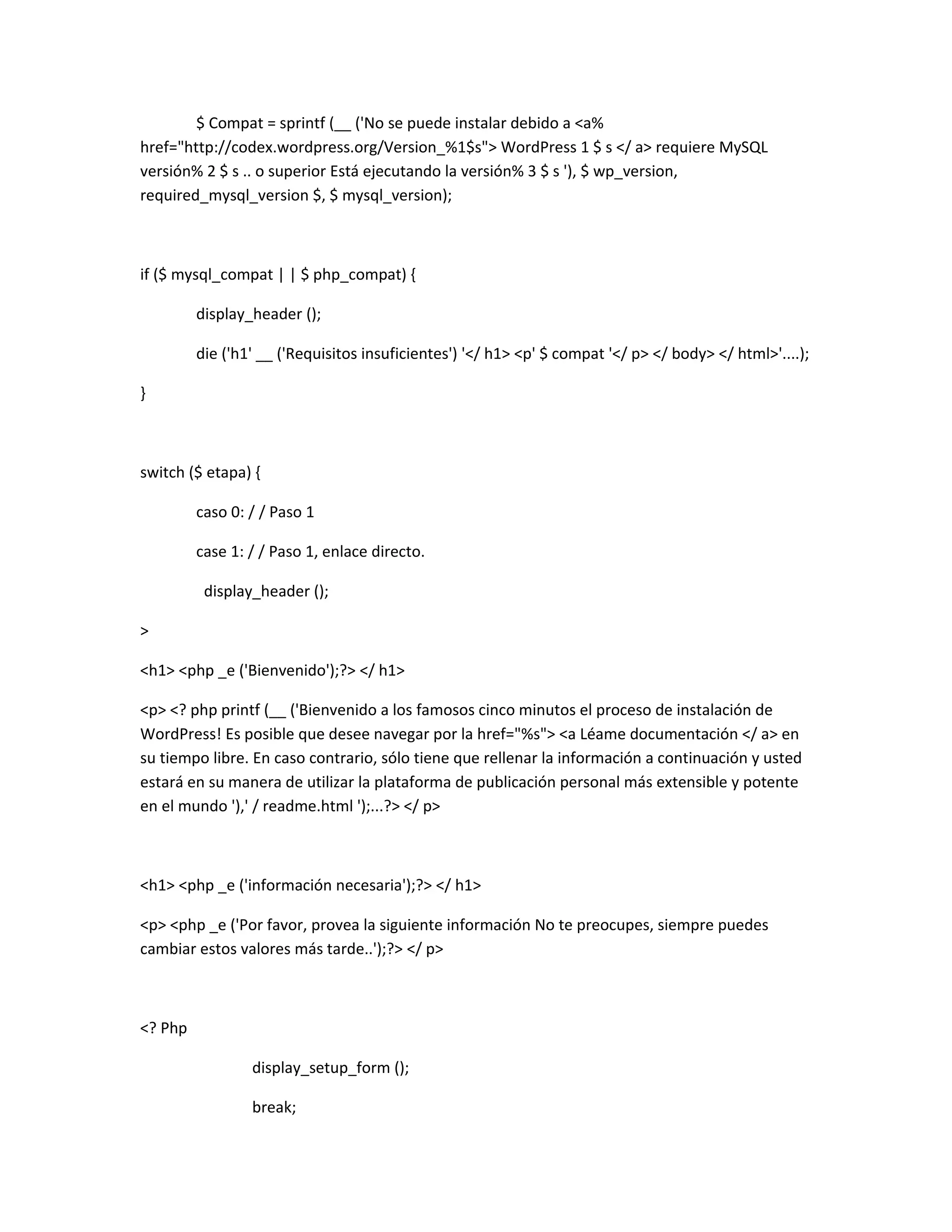 $ Compat = sprintf (__ ('No se puede instalar debido a <a%
href="http://codex.wordpress.org/Version_%1$s"> WordPress 1 $ s </ a> requiere MySQL
versión% 2 $ s .. o superior Está ejecutando la versión% 3 $ s '), $ wp_version,
required_mysql_version $, $ mysql_version);



if ($ mysql_compat | | $ php_compat) {

         display_header ();

         die ('h1' __ ('Requisitos insuficientes') '</ h1> <p' $ compat '</ p> </ body> </ html>'....);

}



switch ($ etapa) {

         caso 0: / / Paso 1

         case 1: / / Paso 1, enlace directo.

          display_header ();

>

<h1> <php _e ('Bienvenido');?> </ h1>

<p> <? php printf (__ ('Bienvenido a los famosos cinco minutos el proceso de instalación de
WordPress! Es posible que desee navegar por la href="%s"> <a Léame documentación </ a> en
su tiempo libre. En caso contrario, sólo tiene que rellenar la información a continuación y usted
estará en su manera de utilizar la plataforma de publicación personal más extensible y potente
en el mundo '),' / readme.html ');...?> </ p>



<h1> <php _e ('información necesaria');?> </ h1>

<p> <php _e ('Por favor, provea la siguiente información No te preocupes, siempre puedes
cambiar estos valores más tarde..');?> </ p>



<? Php

                 display_setup_form ();

                 break;
 