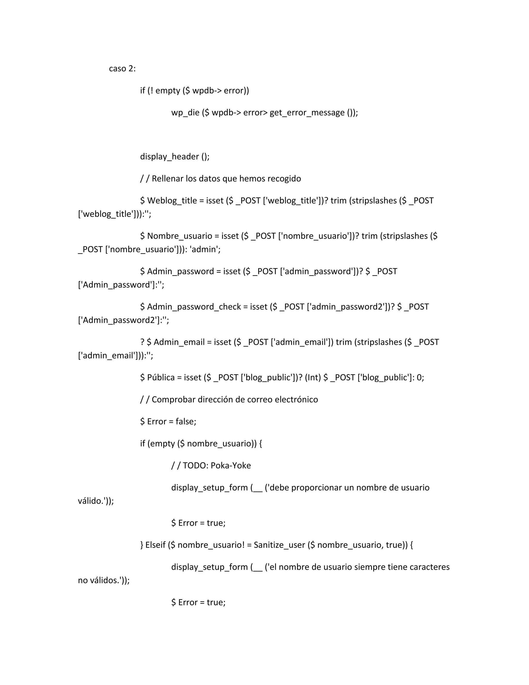 caso 2:

                   if (! empty ($ wpdb-> error))

                           wp_die ($ wpdb-> error> get_error_message ());



                   display_header ();

                   / / Rellenar los datos que hemos recogido

                 $ Weblog_title = isset ($ _POST ['weblog_title'])? trim (stripslashes ($ _POST
['weblog_title'])):'';

              $ Nombre_usuario = isset ($ _POST ['nombre_usuario'])? trim (stripslashes ($
_POST ['nombre_usuario'])): 'admin';

              $ Admin_password = isset ($ _POST ['admin_password'])? $ _POST
['Admin_password']:'';

              $ Admin_password_check = isset ($ _POST ['admin_password2'])? $ _POST
['Admin_password2']:'';

                ? $ Admin_email = isset ($ _POST ['admin_email']) trim (stripslashes ($ _POST
['admin_email'])):'';

                   $ Pública = isset ($ _POST ['blog_public'])? (Int) $ _POST ['blog_public']: 0;

                   / / Comprobar dirección de correo electrónico

                   $ Error = false;

                   if (empty ($ nombre_usuario)) {

                           / / TODO: Poka-Yoke

                           display_setup_form (__ ('debe proporcionar un nombre de usuario
válido.'));

                           $ Error = true;

                   } Elseif ($ nombre_usuario! = Sanitize_user ($ nombre_usuario, true)) {

                           display_setup_form (__ ('el nombre de usuario siempre tiene caracteres
no válidos.'));

                           $ Error = true;
 