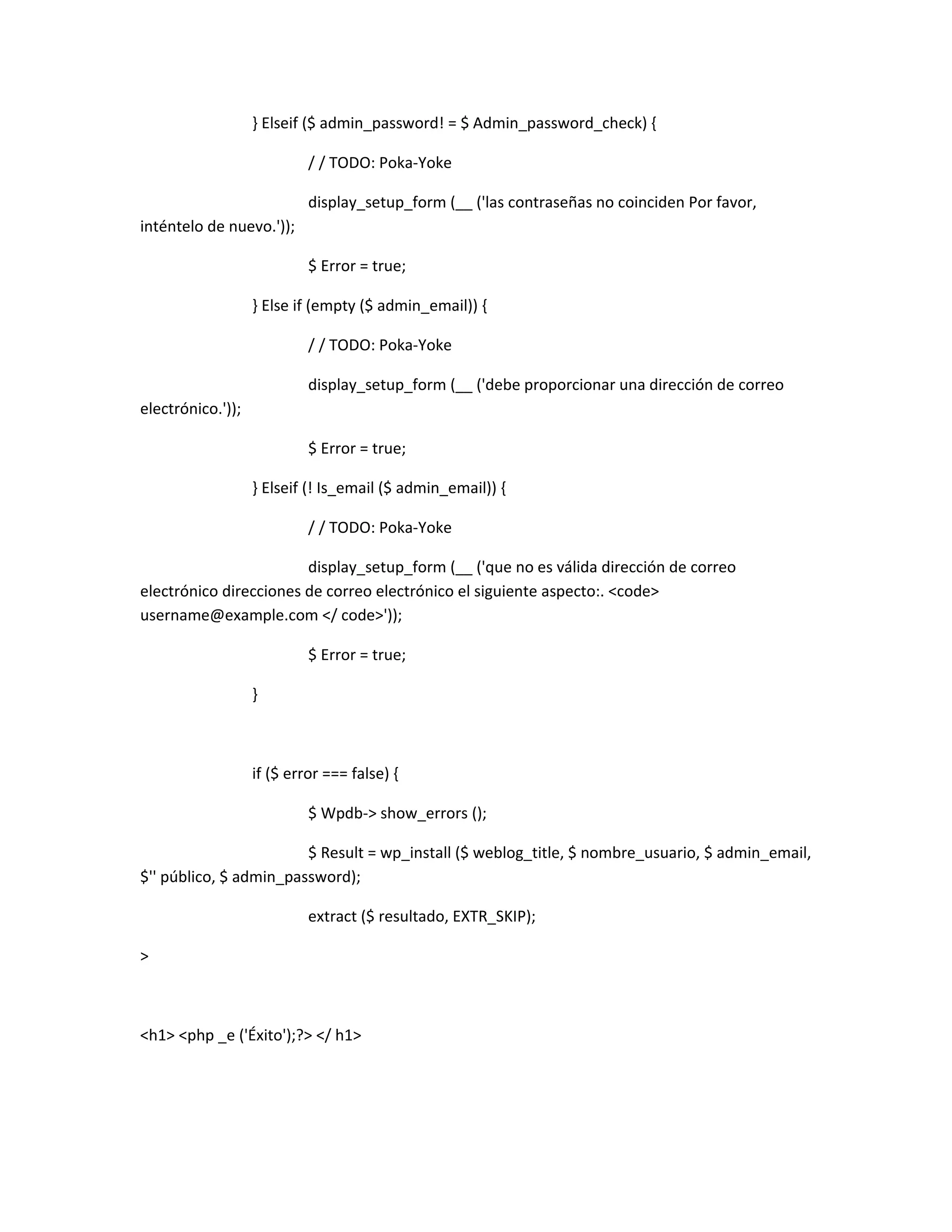 } Elseif ($ admin_password! = $ Admin_password_check) {

                            / / TODO: Poka-Yoke

                            display_setup_form (__ ('las contraseñas no coinciden Por favor,
inténtelo de nuevo.'));

                            $ Error = true;

                   } Else if (empty ($ admin_email)) {

                            / / TODO: Poka-Yoke

                            display_setup_form (__ ('debe proporcionar una dirección de correo
electrónico.'));

                            $ Error = true;

                   } Elseif (! Is_email ($ admin_email)) {

                            / / TODO: Poka-Yoke

                        display_setup_form (__ ('que no es válida dirección de correo
electrónico direcciones de correo electrónico el siguiente aspecto:. <code>
username@example.com </ code>'));

                            $ Error = true;

                   }



                   if ($ error === false) {

                            $ Wpdb-> show_errors ();

                        $ Result = wp_install ($ weblog_title, $ nombre_usuario, $ admin_email,
$'' público, $ admin_password);

                            extract ($ resultado, EXTR_SKIP);

>



<h1> <php _e ('Éxito');?> </ h1>
 