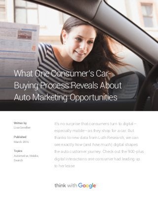It's no surprise that consumers turn to digital—
especially mobile—as they shop for a car. But
thanks to new data from Luth Research, we can
see exactly how (and how much) digital shapes
the auto customer journey. Check out the 900-plus
digital interactions one consumer had leading up
to her lease.
Written by
Lisa Gevelber
Published
March 2016
Topics
Automotive, Mobile,
Search
What One Consumer’s Car-
Buying Process Reveals About
Auto Marketing Opportunities
 