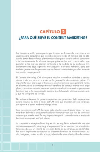 9
Las marcas se están preocupando por innovar en formas de acercarse a sus
usuarios para asegurarse que la audiencia que recibe el mensaje sea la ade-
cuada. Están desarrollando plataformas en las que el usuario define, consciente
o inconscientemente, la información que quiere recibir, así como aquellas que
permitan a las marcas acercar contenido a la medida de su audienca. Evi-
dentemente esto deja segmentos muy pequeños a quienes hablarles, pero esto
también genera que las personas que reciben el contenido tengan altas tasas de
conversión y engagement.
El Content Marketing (CM) sirve para impulsar o cambiar actitudes y percep-
ciones hacia una marca, a través de la generación de contenido valioso. Es
importante tener claro que el CM no es una herramienta que generará ventas
en el corto plazo, sin embargo tiene el beneficio de construir marca en el largo
plazo: cuando un usuario piense en comprar o adquirir un servicio pensará en
la marca que lo ha acompañado siempre, que le ha dado información relevante
y que ha sido parte de su vida.
No se trata solamente de generar contenidos por generarlos. Toda empresa que
quiera impulsar su éxito a través del CM tiene que empezar por una estrategia
que apueste al corto, mediano y largo plazo.
Para incursionar en el CM, la marca debe diseñar una estrategia clara. Hay que
tener bien definida la propuesta de valor de la marca y con qué tipo de contenido
quieren que se relacione. Es muy importante que el contenido sume al equity de
la marca y construya sobre el mismo.
La competencia multiplataforma hoy en día es muy feroz. Además del reto que
representa capturar la atención y el engagement de los usuarios, los anunciantes
tienen que buscar un retorno de inversión dentro de su estrategia de contenidos.
Por eso es importante aprovechar los diferentes formatos de manera táctica: au-
dio, imágenes, video, sonido y apps; además de saber distribuirlos de manera
CAPÍTULO 2
¿PARA QUÉ SIRVE EL CONTENT MARKETING?
 
