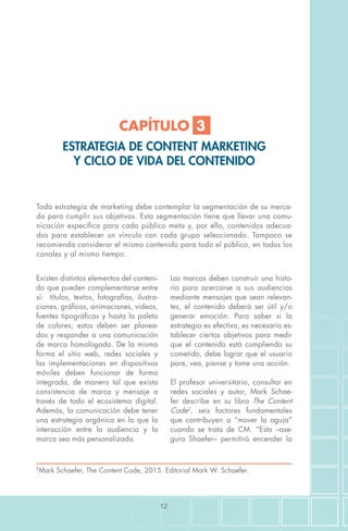 12
Toda estrategia de marketing debe contemplar la segmentación de su merca-
do para cumplir sus objetivos. Esta segmentación tiene que llevar una comu-
nicación específica para cada público meta y, por ello, contenidos adecua-
dos para establecer un vínculo con cada grupo seleccionado. Tampoco se
recomienda considerar el mismo contenido para todo el público, en todos los
canales y al mismo tiempo.
Existen distintos elementos del conteni-
do que pueden complementarse entre
sí: títulos, textos, fotografías, ilustra-
ciones, gráficos, animaciones, videos,
fuentes tipográficas y hasta la paleta
de colores; estos deben ser planea-
dos y responder a una comunicación
de marca homologada. De la misma
forma el sitio web, redes sociales y
las implementaciones en dispositivos
móviles deben funcionar de forma
integrada, de manera tal que exista
consistencia de marca y mensaje a
través de todo el ecosistema digital.
Además, la comunicación debe tener
una estrategia orgánica en la que la
interacción entre la audiencia y la
marca sea más personalizada.
Las marcas deben construir una histo-
ria para acercarse a sus audiencias
mediante mensajes que sean relevan-
tes, el contenido deberá ser útil y/o
generar emoción. Para saber si la
estrategia es efectiva, es necesario es-
tablecer ciertos objetivos para medir
que el contenido está cumpliendo su
cometido, debe lograr que el usuario
pare, vea, piense y tome una acción.
El profesor universitario, consultor en
redes sociales y autor, Mark Schae-
fer describe en su libro The Content
Code2
, seis factores fundamentales
que contribuyen a “mover la aguja”
cuando se trata de CM. “Esto –ase-
gura Shaefer– permitirá encender la
2
Mark Schaefer, The Content Code, 2015. Editorial Mark W. Schaefer.
CAPÍTULO 3
ESTRATEGIA DE CONTENT MARKETING
Y CICLO DE VIDA DEL CONTENIDO
 