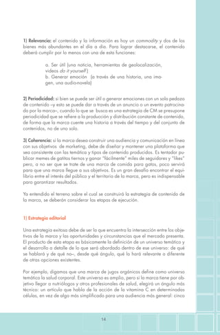 14
1) Estrategia editorial
Una estrategia exitosa debe de ser la que encuentra la intersección entre los obje-
tivos de la marca y las oportunidades y circunstancias que el mercado presenta.
El producto de esta etapa es básicamente la definición de un universo temático y
el desarrollo a detalle de lo que será abordado dentro de ese universo: de qué
se hablará y de qué no–, desde qué ángulo, qué lo hará relevante o diferente
de otras opciones existentes.
Por ejemplo, digamos que una marca de jugos orgánicos define como universo
temático la salud corporal. Este universo es amplio, pero si la marca tiene por ob-
jetivo llegar a nutriólogos y otros profesionales de salud, elegirá un ángulo más
técnico: un artículo que habla de la acción de la vitamina C en determinadas
células, en vez de algo más simplificado para una audiencia más general: cinco
1) Relevancia: el contenido y la información es hoy un commodity y dos de los
bienes más abundantes en el día a día. Para lograr destacarse, el contenido
deberá cumplir por lo menos con una de esta funciones:
a. Ser útil (una noticia, herramientas de geolocalización,
videos do it yourself )
b. Generar emoción (a través de una historia, una ima-
gen, una audio-novela)
2) Periodicidad: si bien se puede ser útil o generar emociones con un solo pedazo
de contenido –y esto se puede dar a través de un anuncio o un evento patrocina-
do por la marca–, cuando lo que se busca es una estrategia de CM se presupone
periodicidad que se refiere a la producción y distribución constante de contenido,
de forma que la marca cuente una historia a través del tiempo y del conjunto de
contenidos, no de uno solo.
3) Coherencia: si la marca desea construir una audiencia y comunicación en línea
con sus objetivos de marketing, debe de diseñar y mantener una plataforma que
sea consistente con las temática y tipos de contenido producidos. Es tentador pu-
blicar memes de gatitos tiernos y ganar “fácilmente” miles de seguidores y “likes”
pero, a no ser que se trate de una marca de comida para gatos, poco servirá
para que una marca llegue a sus objetivos. Es un gran desafío encontrar el equi-
librio entre el interés del público y el territorio de la marca, pero es indispensable
para garantizar resultados.
Ya entendido el terreno sobre el cual se construirá la estrategia de contenido de
la marca, se deberán considerar las etapas de ejecución.
 