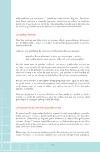 15
enfermedades que la vitamina C puede ayudarte a evitar. Algunas alternativas
para hacer relevante o diferente esa nueva plataforma, es utilizar herramientas
como una presentación en forma de infografías (asumiendo que la competencia
no lo hace) y/o tener invitados reconocidos escribiendo semanalmente.
2) Canales y formatos
Hay dos factores que determinan los canales ideales para distribuir el conteni-
do: en dónde está el target y cuál es el mejor formato para explorar el universo
temático definido.
Además, una estrategia de contenido involucra dos tipos de canales:
	 - Aquellos donde el contenido vive, se consume por completo
	 - Los usados apenas para generar tráfico al contenido completo
Muchas veces estos se pueden confundir: una marca puede subir artículos en
su blog y usar su red social para promover esos artículos, creando posts cortos
con el objetivo de generar clics dirigidos a su blog. Pero también puede crear
versiones cortas o en video de esos artículos, que pueden ser consumidos allí
mismo en la red social, sin necesidad de llevar la audiencia a otro ambiente.
Existen varios canales a considerar: blogs/páginas propias (que no es la pági-
na de la marca, si no una exclusivamente dedicada a contenido), un canal de
radio streamming, un canal de video, una aplicación móvil y todas las redes
sociales existentes.
Una estrategia puede combinar distintos canales y cada uno tendrá sus limita-
ciones y su costo de implantación, pero es fundamental que sea el canal ideal
para llegar a la mayor parte posible del target.
3) Programación de contenidos (calendarización)
En esta etapa la marca debe de definir la periodicidad en que desea, o puede,
crear contenido, lo que es fundamental para cautivar audiencias. Un periódico
de noticias deportivas no logrará ganar audiencia y credibilidad publicando
una vez al mes. Y aunque es posible tener un canal de recetas que se actualiza
semestralmente, si la marca quiere mantener su audiencia viva tendrá que mover
esos contenidos diariamente.
El enemigo más grande de la programación de contenidos son los recursos mate-
riales y humanos. Si bien no es necesario que una marca haga tantas publicacio-
 