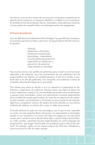 16
nes diarias como muchos medios de comunicación con los que competirán por la
atención de la audiencia, es necesario identificar –y reflejar en sus inversiones–
la cantidad mínima de contenidos diarios, semanales o mensuales para alcanzar
un buen grado de competitividad y una estrategia exitosa de engagement.
4) Proceso de producción
Una vez definidos los fundamentos de la estrategia, hay que delinear el equipo y
los procesos que harán posible su ejecución. Un equipo básico de CM involucra,
en general:
		 - Editor(a)
		 - Redactores o Periodistas
		 - Productores audiovisuales
		 (diseñadores, videomakers)
		 - Coordinador(a) de producción
		 - Especialista en distribución y
		 adquisición de audiencia
		 - Especialista(s) en tecnología
Hoy muchas marcas usan perfiles de publicistas para cumplir con las funciones
editoriales y de redacción, pero las características de una plataforma de CM
exigen perfiles muy distintos, en realidad opuestos: el reto no es vender un pro-
ducto (ese es el reto del publicista), sino conquistar una audiencia a través de
contenido relevante (el trabajo de un periodista).
Otro dilema muy común es decidir si es o no necesario un especialista en dis-
tribución y adquisición de audiencia. Muchas veces, esa figura la llevan los
mismos redactores y editores. Es recomendable que existan recursos dedicados
a ejecutar estas actividades y hacer una optimización constante dependiendo
de la cantidad de canales gestionados y la inversión en adquisición de audien-
cia (por ejemplo, promoted posts y ad words), ya que el expertise de entender
algoritmos y programar compras de medios de forma eficiente es muy distinto
al talento de redactar un artículo útil o crear un video emocionante.
El mundo editorial es cada vez más tecnológico, por lo que es casi imposible
no contar con este expertise dentro del equipo. Los especialistas en tecnología
pueden no ser necesarios si la marca sólo tiene una página en una red social
simple, pero cuando la marca decide desarrollar su propio blog o personalizar
sus redes sociales, necesitará recursos especializados en ciertos lenguajes de
programación, que tengan familiaridad con problemas típicos del mundo edi-
torial. Por ejemplo, cuáles son los mejores plug-ins de SEO para Wordpress y
cómo funcionan las APIs de redes sociales.
 