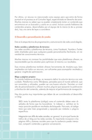 17
Por último, un recurso no mencionado como equipo pero que entra de forma
puntual en el proceso es el Consultor legal, especializado en Derecho de autor.
Muchas marcas no saben que no pueden simplemente tomar un contenido que
encontraron en un buscador y usarlo en su canal. Incluso cuando hablamos de
contenidos propios, desarrollados por el equipo de la marca (o de su provee-
dor), hay una serie de leyes a considerar.
5) Desarrollo o personalización de canales
Esta es la etapa técnica de programación y estructuración de cada canal elegido.
Redes sociales y plataformas de terceros:
Las redes sociales y plataformas de terceros, como Facebook, Youtube o Twitter
están diseñadas para que cualquiera pueda personalizarlas fácilmente, sin ne-
cesidad de conocimientos técnicos.
Muchas marcas no conocen las posibilidades que esas plataformas ofrecen, es
recomendable que las estudien para optimizar al máximo sus resultados.
Esas mismas plataformas también ofrecen herramientas de Analytics que, bien
empleadas con todos sus recursos, son suficientes para acompañar resultados y
generar insights de optimización.
Blogs y páginas propias:
Ya cuando hablamos de blogs, es necesario definir la solución técnica con más
cuidado. Plataformas como Wordpress, pensadas para el mundo editorial, que
son conocidas y utilizadas, pueden ser una buena solución. Permiten un nivel
alto de personalización y ofrecen muchos plug-ins que apoyarán la publicación
y distribución del contenido, además de mejorar el performance de navegación.
Hay dos puntos muy importantes que deben de ser considerados al desarrollar
un blog:
SEO: tanto la plataforma (código) como el contenido deben estar di-
señados de forma que los buscadores lo indexen y exhiban en la
mejor posición posible en resultados de búsqueda. Para esto, el código
tiene que estar bien programado y apoyado por módulos o plug-ins
específicos.
Integración con APIs de redes sociales: en general, la principal fuente de
tráfico de un blog son las redes sociales. Es importante incorporar a las
páginas APIs y botones sociales para que la audiencia pueda interac-
tuar, compartir contenidos y generar conversación.
 