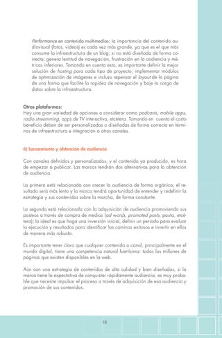 18
Performance en contenido multimedios: la importancia del contenido au-
diovisual (fotos, videos) es cada vez más grande, ya que es el que más
consume la infraestructura de un blog; si no está diseñada de forma co-
rrecta, genera lentitud de navegación, frustración en la audiencia y mé-
tricas inferiores. Tomando en cuenta esto, es importante definir la mejor
solución de hosting para cada tipo de proyecto, implementar módulos
de optimización de imágenes e incluso repensar el layout de la página
de una forma que facilite la rapidez de navegación y baje la carga de
datos sobre la infraestructura.
Otras plataformas:
Hay una gran variedad de opciones a considerar como podcasts, mobile apps,
radio streamming, apps de TV interactiva, etcétera. Tomando en cuenta el costo
beneficio deben de ser personalizadas o diseñadas de forma correcta en térmi-
nos de infraestructura e integración a otros canales.
6) Lanzamiento y obtención de audiencia
Con canales definidos y personalizados, y el contenido ya producido, es hora
de empezar a publicar. Las marcas tendrán dos alternativas para la obtención
de audiencia.
La primera está relacionada con crecer la audiencia de forma orgánica, el re-
sultado será más lento y la marca tendrá oportunidad de entender y redefinir la
estrategia y sus contenidos sobre la marcha, de forma constante.
La segunda está relacionada con la adquisición de audiencia promoviendo sus
posteos a través de compra de medios (ad words, promoted posts, pauta, etcé-
tera); lo ideal es que haga una inversión inicial, definir un periodo para evaluar
la ejecución y resultados para identificar los caminos exitosos e invertir en ellos
de manera más robusta.
Es importante tener claro que cualquier contenido o canal, principalmente en el
mundo digital, tiene una competencia natural fuertísima: todos los millones de
páginas que existen disponibles en la web.
Aún con una estrategia de contenidos de alta calidad y bien diseñados, si la
marca tiene la expectativa de conquistar rápidamente audiencia, es muy proba-
ble que necesite impulsar el proceso a través de adquisición de esa audiencia y
promoción de sus contenidos.
 