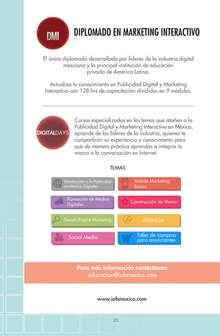 25
DIPLOMADO EN MARKETING INTERACTIVO
El único diplomado desarrollado por líderes de la industria digital
mexicana y la principal institución de educación
privada de América Latina.
Actualiza tu conocimiento en Publicidad Digital y Marketing
Interactivo con 128 hrs de capacitación divididas en 9 módulos.
Cursos especializados en los temas que atañen a la
Publicidad Digital y Marketing Interactivo en México,
aprende de los líderes de la industria, quienes te
compartirán su experiencia y conocimiento para
que de manera práctica aprendas a integrar tu
marca a la conversación en Internet.
Para más información contáctanos:
educacion@iabmexico.com
www.iabmexico.com
TEMAS
Search Engine Marketing
Introducción a la Publicidad
en Medios Digitales
Métricas
Planeación de Medios
Digitales
Social Media
Construcción de Marca
Mobile Marketing
Basics
Taller de compras
para anunciantes
 