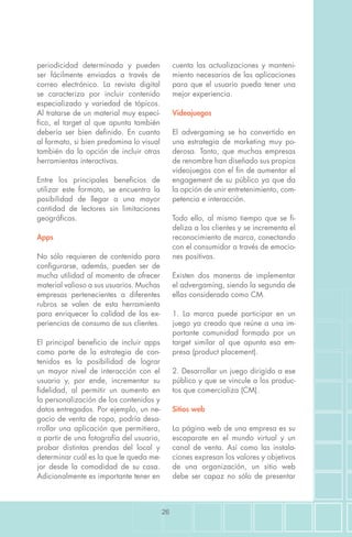 26
periodicidad determinada y pueden
ser fácilmente enviadas a través de
correo electrónico. La revista digital
se caracteriza por incluir contenido
especializado y variedad de tópicos.
Al tratarse de un material muy especí-
fico, el target al que apunta también
debería ser bien definido. En cuanto
al formato, si bien predomina lo visual
también da la opción de incluir otras
herramientas interactivas.
Entre los principales beneficios de
utilizar este formato, se encuentra la
posibilidad de llegar a una mayor
cantidad de lectores sin limitaciones
geográficas.
Apps
No sólo requieren de contenido para
configurarse, además, pueden ser de
mucha utilidad al momento de ofrecer
material valioso a sus usuarios. Muchas
empresas pertenecientes a diferentes
rubros se valen de esta herramienta
para enriquecer la calidad de las ex-
periencias de consumo de sus clientes.
El principal beneficio de incluir apps
como parte de la estrategia de con-
tenidos es la posibilidad de lograr
un mayor nivel de interacción con el
usuario y, por ende, incrementar su
fidelidad, al permitir un aumento en
la personalización de los contenidos y
datos entregados. Por ejemplo, un ne-
gocio de venta de ropa, podría desa-
rrollar una aplicación que permitiera,
a partir de una fotografía del usuario,
probar distintas prendas del local y
determinar cuál es la que le queda me-
jor desde la comodidad de su casa.
Adicionalmente es importante tener en
cuenta las actualizaciones y manteni-
miento necesarios de las aplicaciones
para que el usuario pueda tener una
mejor experiencia.
Videojuegos
El advergaming se ha convertido en
una estrategia de marketing muy po-
derosa. Tanto, que muchas empresas
de renombre han diseñado sus propios
videojuegos con el fin de aumentar el
engagement de su público ya que da
la opción de unir entretenimiento, com-
petencia e interacción.
Todo ello, al mismo tiempo que se fi-
deliza a los clientes y se incrementa el
reconocimiento de marca, conectando
con el consumidor a través de emocio-
nes positivas.
Existen dos maneras de implementar
el advergaming, siendo la segunda de
ellas considerada como CM.
1. La marca puede participar en un
juego ya creado que reúne a una im-
portante comunidad formada por un
target similar al que apunta esa em-
presa (product placement).
2. Desarrollar un juego dirigido a ese
público y que se vincule a los produc-
tos que comercializa (CM).
Sitios web
La página web de una empresa es su
escaparate en el mundo virtual y un
canal de venta. Así como las instala-
ciones expresan los valores y objetivos
de una organización, un sitio web
debe ser capaz no sólo de presentar
 