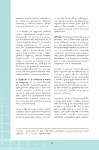 35
eventos o acontecimientos –exceptuan-
do situaciones peligrosas, desastres
naturales y conflictos políticos– poten-
cialmente favorables para la marca.
La estrategia de segunda pantalla
apunta al engagement de los usuarios
combinando ver televisión y opinar,
que ha demostrado efectividad en la
diminución de la deserción durante los
bloques publicitarios en TV3
. Los men-
sajes que se generen deben, en primer
lugar, apelar a las emociones que el
usuario experimente mientras ve el pro-
grama o segmento, también fomentar
la participación con preguntas o diná-
micas, y contener un hashtag de tres
palabras como máximo, para que sea
fácil de escribir y recordar. Alternativas
como emplear el hashtag en comunica-
ciones offline y generar material multi-
media también resultan muy efectivos.
c) Involucrar a la audiencia a través
de imágenes: Es recomendable utili-
zar contenido visualmente poderoso
para generar emociones y crear una
relación estrecha, profunda y durade-
ra con la audiencia. Dicho contenido
debe lograr que la audiencia quede
inmersa en la experiencia y permanez-
ca involucrada con la historia y, por lo
tanto, leal a la marca.
Llevar a las personas al lugar donde
sucede la acción, gracias a fotografías
tomadas de forma espontánea (o que
al menos aparentan serlo) es un méto-
do muy efectivo para lograr el engage-
ment de los usuarios en las plataformas
digitales de la marca, para que las
personas las difundan, compartan y
se involucren con la historia formando
parte de ella.
d) Video: “Una imagen vale más que mil
palabras”. Las publicaciones que con-
tienen multimedia generan más engage-
ment que aquellas que sólo tienen texto.
Es importante aprovechar las posibilida-
des que dan tanto las aplicaciones de
microvideo, como los sitios de video en
línea; estas plataformas permiten que
la audiencia también genere contenido
para la marca, logrando así una mayor
integración con la comunidad.
Una de las mejores recomendaciones
para la generación de contenido es la
creación y gestión de un calendario
editorial enfocado en las actividades
y eventos que tengan relación con la
marca y con la estrategia previamente
establecida. La correcta administración
de este calendario garantiza los tiem-
pos de escritura, producción y distribu-
ción del contenido.
Finalmente, si bien el CM es uno de los
motores para crear vínculos estrechos
entre la marca y el consumidor, sigue
siendo parte integral del plan de mar-
keting y debe alinearse, tanto en con-
ceptos, como estéticamente con el resto
de la comunicación de la marca pero
sobre todo con los objetivos de negocio.
3
Fuente: The Social TV Lab http://thesocialtvlab.wpengine.com/wp-content/
uploads/2013/06/Hill.Superbowl.pdf
 