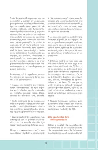 42
• Nacerán empresas/proveedores de-
dicados a la creatividad editorial, pro-
ducción y distribución de contenido, y
se consolidarán como un nuevo juga-
dor en el ecosistema de comunicación:
las agencias editoriales.
• Las agencias creativas también trans-
formarán el perfil de sus equipos. Ya
sea porque desean competir en el mer-
cado como agencia editorial, o bien,
porque como agencias de publicidad
serán obligadas a incorporar técnicas
de periodismo y entretenimiento en sus
creaciones.
• El talento tendrá un valor cada vez
más alto y dejará de vivir bajo la vi-
sión táctica de Relaciones Públicas o
de las campañas de publicidad, para
pasar a ser un elemento importante de
las estrategias de contenido y/o de
su distribución: directores de cine/vi-
deo, artistas, formadores de opinión,
influencers, etcétera. Ya sea por su
visión creativa, su calidad y singulari-
dad que puedan aportar, o por su ca-
pacidad de atraer audiencias y ser el
canal para distribuir contenido a gran
escala.
• Nuevas tecnologías surgirán, prin-
cipalmente relacionadas con distribu-
ción de contenido, entendimiento de
audiencias y medición del ROI.
2) La oportunidad de la
ultrasegmentación
Si bien el long-tail y la especialización
se transformó en un concepto ya esta-
blecido en áreas como la del comer-
cio electrónico, en el mundo editorial,
Todos los contenidos que esas marcas
desarrollan y publican en sus canales,
principalmente sociales (videos virales,
tips, recomendaciones, patrocinio de
eventos, etcétera), están fundamental-
mente ligados a una visión y objetivos
de campaña, exponiendo productos o
mejorando la percepción de su marca;
sin embargo, esos contenidos no sirven
como eje de generación de audiencia
orgánica. En el futuro próximo vere-
mos marcas buscando esta oportuni-
dad de forma más estratégica dentro
de su corporación; transformando sus
equipos, sus procesos, inversiones, y
construyendo una nueva competencia
que hoy aún les es ajena, la de crear
plataformas de comunicación tan rele-
vantes que sean capaces de generar su
propia audiencia.
En términos prácticos podemos esperar
tres cambios en la postura de las mar-
cas y sus corporaciones:
• Equipos de marketing que incorpo-
rarán características de tipo exper-
tise en la distribución de contenidos
en múltiples canales: redes, blogs,
canales de televisión, cine, etcétera.
• Parte importante de su inversión en
medios migrará a la producción de con-
tenido: contratación de talento (directo-
res, escritores, personalidades, etcéte-
ra),equiposyplataformastecnológicas.
• Las marcas tendrán una relación más
estratégica con sus partners de conte-
nido, con procesos de selección rigu-
rosos y contrataciones de largo plazo.
El mercado externo responderá a esas
necesidades y también se transformará:
 
